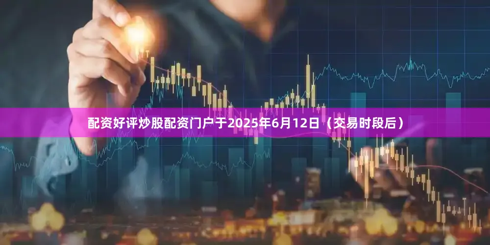 配资好评炒股配资门户于2025年6月12日（交易时段后）