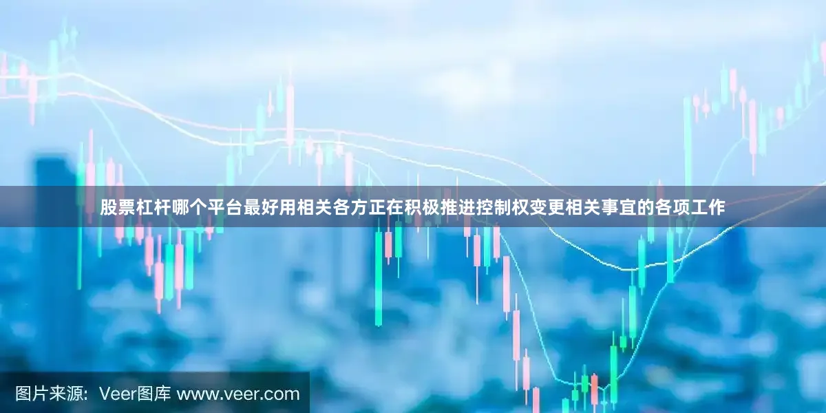 股票杠杆哪个平台最好用相关各方正在积极推进控制权变更相关事宜的各项工作