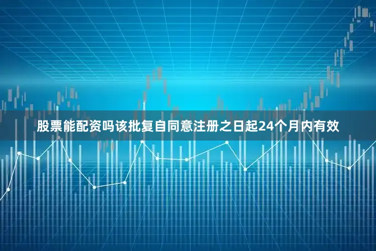 股票能配资吗该批复自同意注册之日起24个月内有效