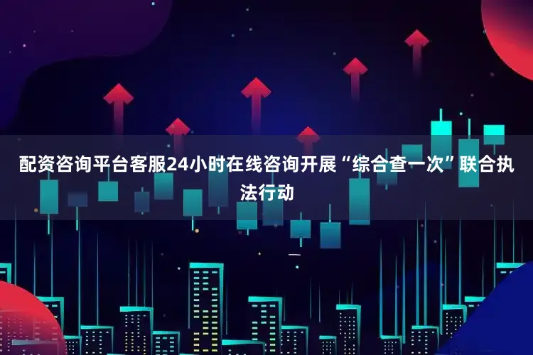 配资咨询平台客服24小时在线咨询开展“综合查一次”联合执法行动