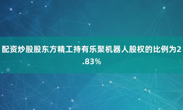 配资炒股股东方精工持有乐聚机器人股权的比例为2.83%