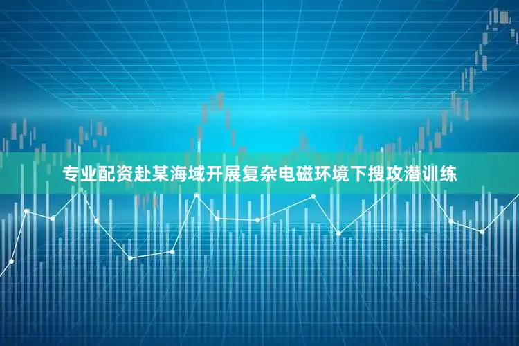 专业配资赴某海域开展复杂电磁环境下搜攻潜训练