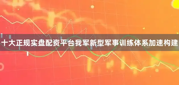 十大正规实盘配资平台我军新型军事训练体系加速构建
