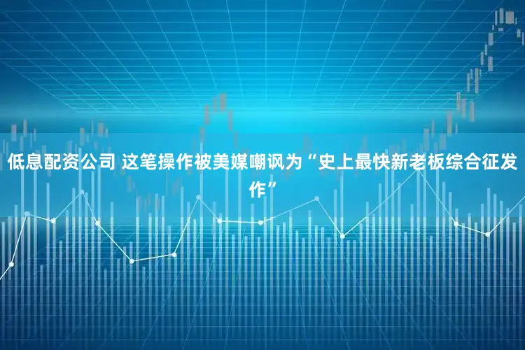 低息配资公司 这笔操作被美媒嘲讽为“史上最快新老板综合征发作”