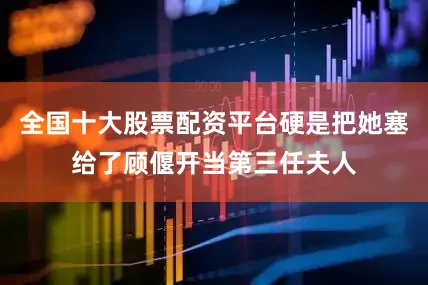 全国十大股票配资平台硬是把她塞给了顾偃开当第三任夫人