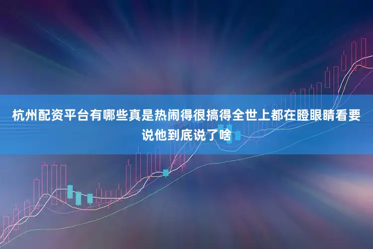 杭州配资平台有哪些真是热闹得很搞得全世上都在瞪眼睛看要说他到底说了啥