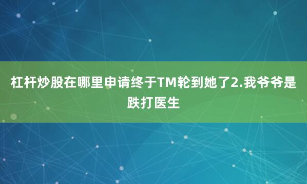 杠杆炒股在哪里申请终于TM轮到她了2.我爷爷是跌打医生
