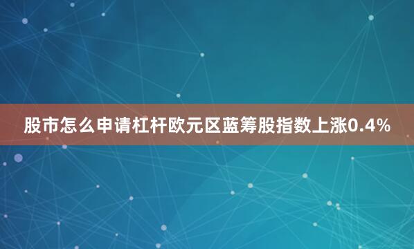 股市怎么申请杠杆欧元区蓝筹股指数上涨0.4%