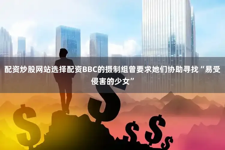 配资炒股网站选择配资BBC的摄制组曾要求她们协助寻找“易受侵害的少女”