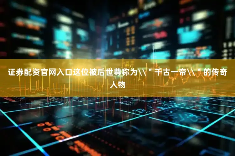证券配资官网入口这位被后世尊称为\＂千古一帝\＂的传奇人物